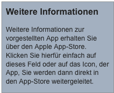 Weitere Informationen

Weitere Informationen zur vorgestellten App erhalten Sie über den Apple App-Store. Klicken Sie hierfür einfach auf dieses Feld oder auf das Icon, der App, Sie werden dann direkt in den App-Store weitergeleitet.